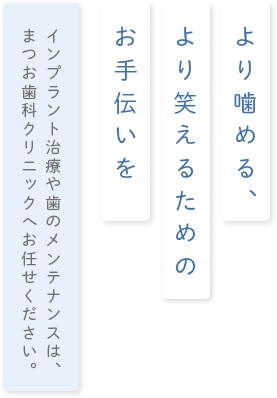 より噛める、より笑える為のお手伝いをインプラント治療や歯のメンテナンスは、まつお歯科クリニックへお任せください。