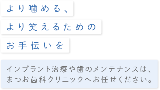 より噛める、より笑える為のお手伝いをインプラント治療や歯のメンテナンスは、まつお歯科クリニックへお任せください。